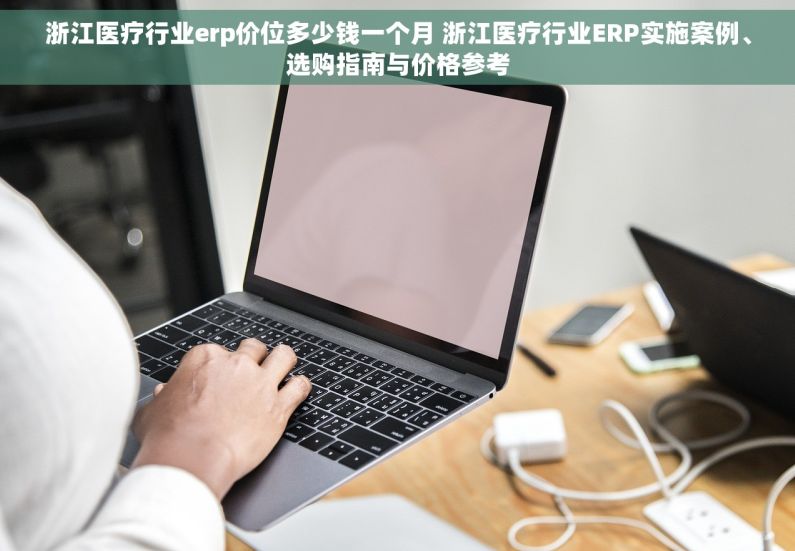 浙江医疗行业erp价位多少钱一个月 浙江医疗行业ERP实施案例、选购指南与价格参考