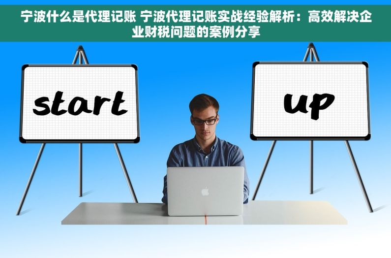 宁波什么是代理记账 宁波代理记账实战经验解析：高效解决企业财税问题的案例分享