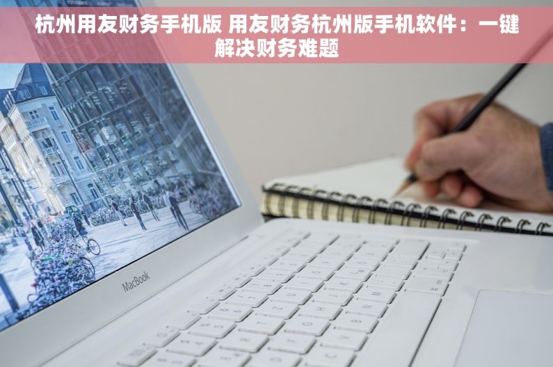 杭州用友财务手机版 用友财务杭州版手机软件：一键解决财务难题