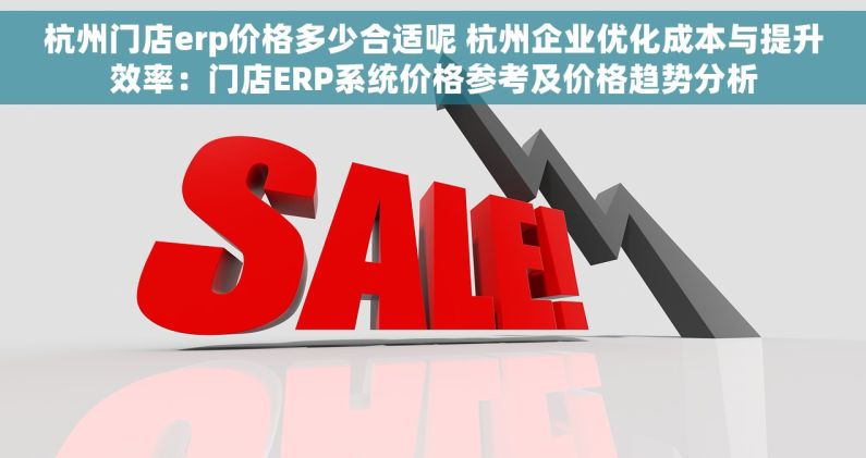 杭州门店erp价格多少合适呢 杭州企业优化成本与提升效率：门店ERP系统价格参考及价格趋势分析