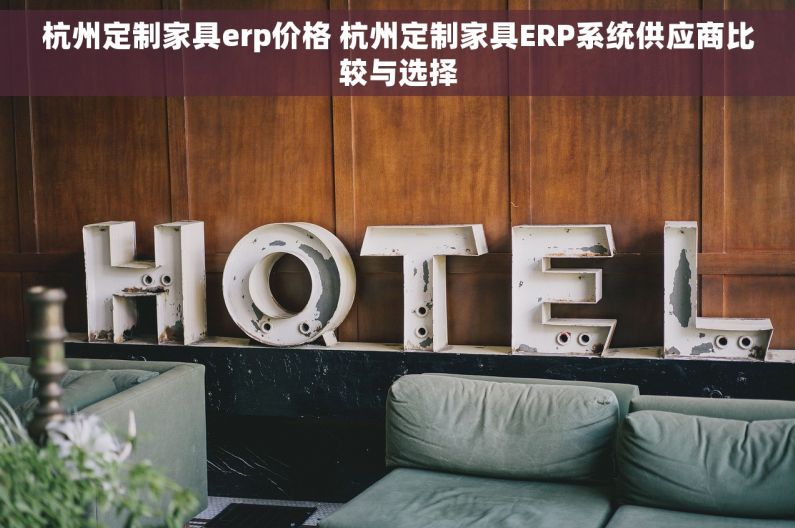 杭州定制家具erp价格 杭州定制家具ERP系统供应商比较与选择