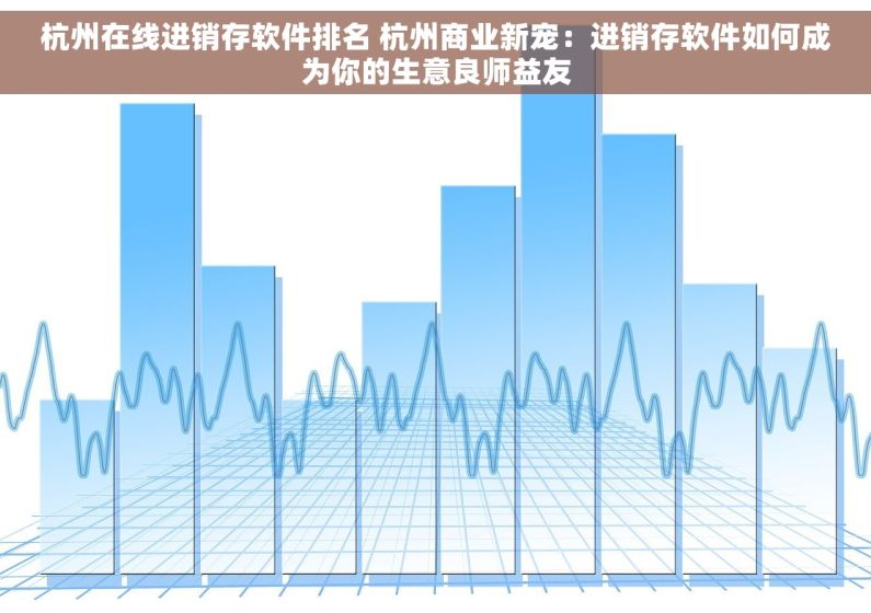 杭州在线进销存软件排名 杭州商业新宠：进销存软件如何成为你的生意良师益友