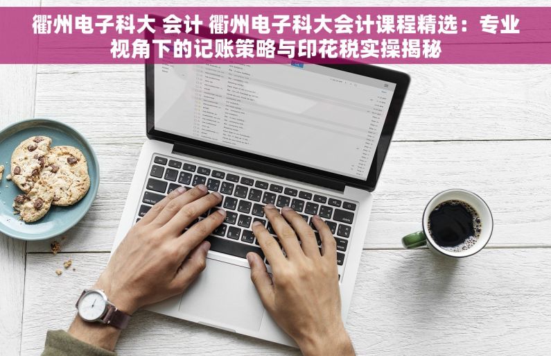 衢州电子科大 会计 衢州电子科大会计课程精选：专业视角下的记账策略与印花税实操揭秘