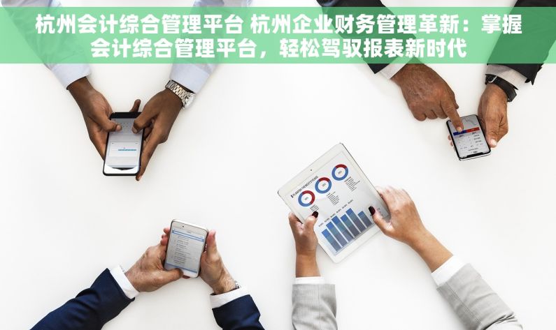 杭州会计综合管理平台 杭州企业财务管理革新：掌握会计综合管理平台，轻松驾驭报表新时代