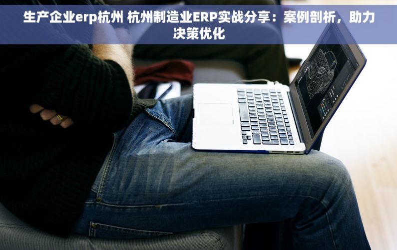 生产企业erp杭州 杭州制造业ERP实战分享：案例剖析，助力决策优化