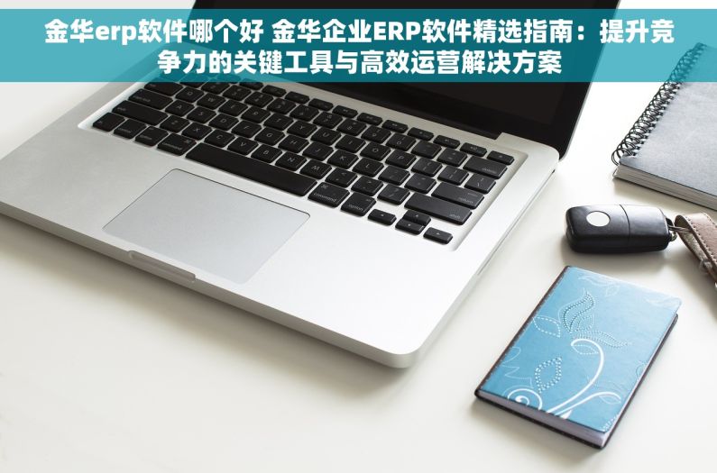金华erp软件哪个好 金华企业ERP软件精选指南：提升竞争力的关键工具与高效运营解决方案