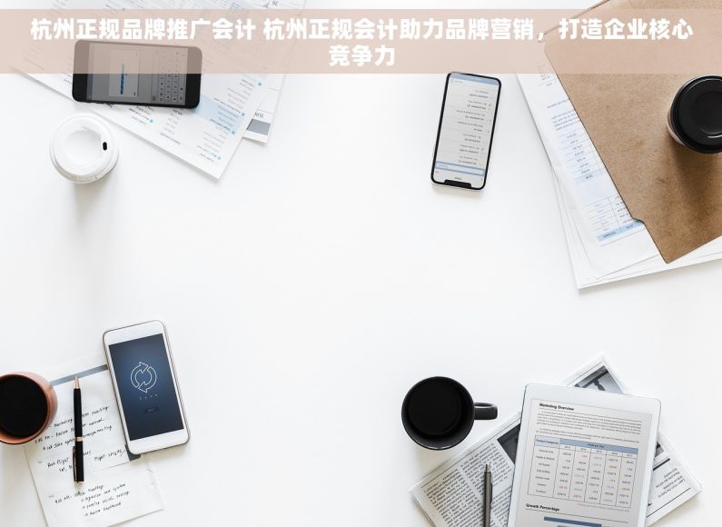 杭州正规品牌推广会计 杭州正规会计助力品牌营销，打造企业核心竞争力