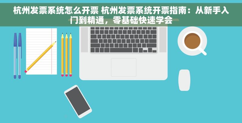 杭州发票系统怎么开票 杭州发票系统开票指南：从新手入门到精通，零基础快速学会