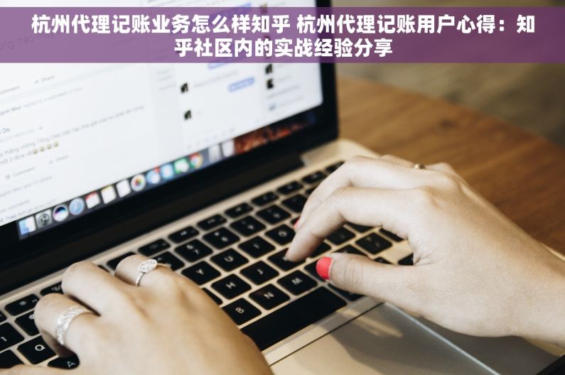 杭州代理记账业务怎么样知乎 杭州代理记账用户心得：知乎社区内的实战经验分享