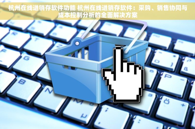 杭州在线进销存软件功能 杭州在线进销存软件：采购、销售协同与成本控制分析的全面解决方案