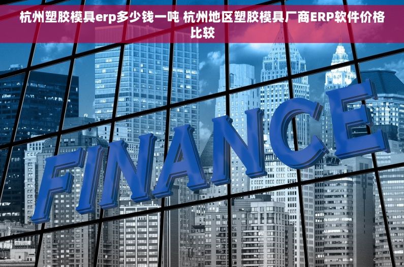 杭州塑胶模具erp多少钱一吨 杭州地区塑胶模具厂商ERP软件价格比较