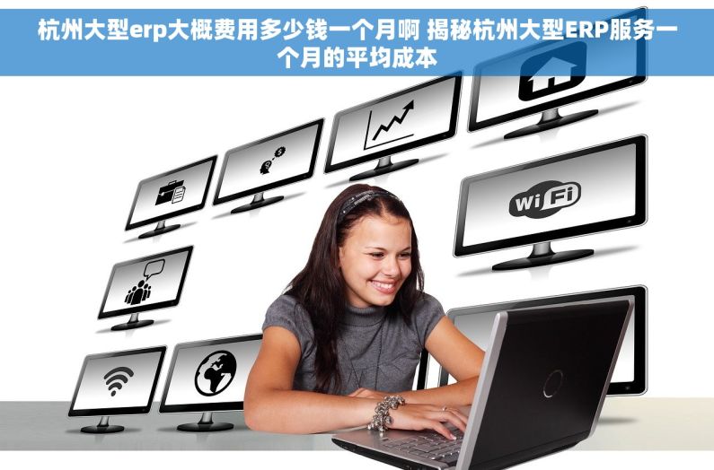 杭州大型erp大概费用多少钱一个月啊 揭秘杭州大型ERP服务一个月的平均成本