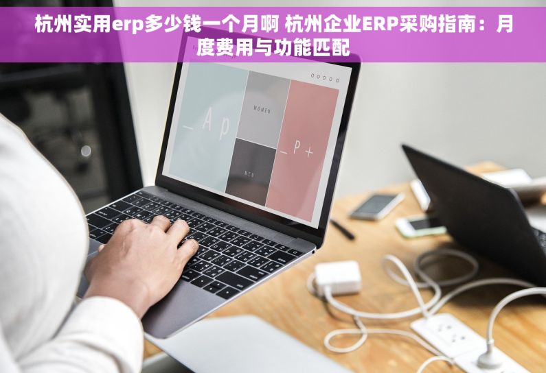 杭州实用erp多少钱一个月啊 杭州企业ERP采购指南：月度费用与功能匹配