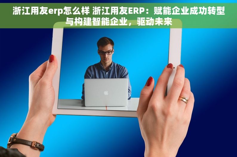 浙江用友erp怎么样 浙江用友ERP：赋能企业成功转型与构建智能企业，驱动未来