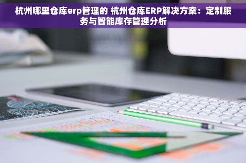 杭州哪里仓库erp管理的 杭州仓库ERP解决方案：定制服务与智能库存管理分析