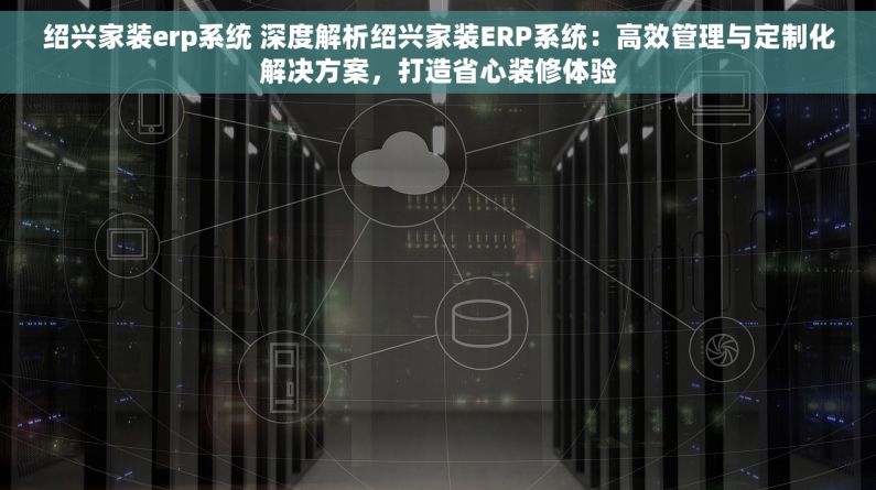 绍兴家装erp系统 深度解析绍兴家装ERP系统：高效管理与定制化解决方案，打造省心装修体验