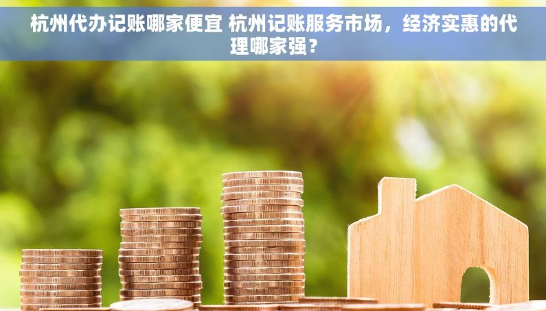 杭州代办记账哪家便宜 杭州记账服务市场，经济实惠的代理哪家强？