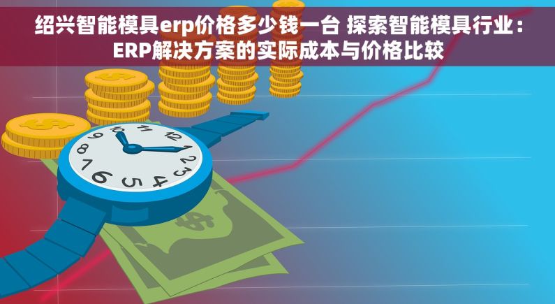 绍兴智能模具erp价格多少钱一台 探索智能模具行业：ERP解决方案的实际成本与价格比较
