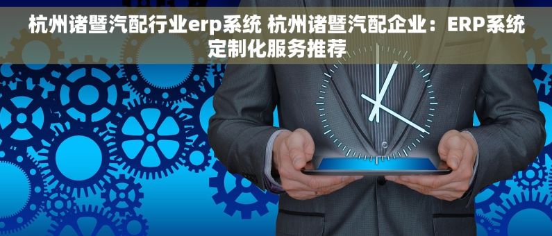 杭州诸暨汽配行业erp系统 杭州诸暨汽配企业：ERP系统定制化服务推荐