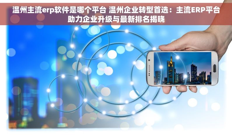 温州主流erp软件是哪个平台 温州企业转型首选：主流ERP平台助力企业升级与最新排名揭晓