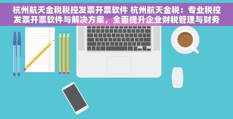 杭州航天金税税控发票开票软件 杭州航天金税：专业税控发票开票软件与解决方案，全面提升企业财税管理与财务效能