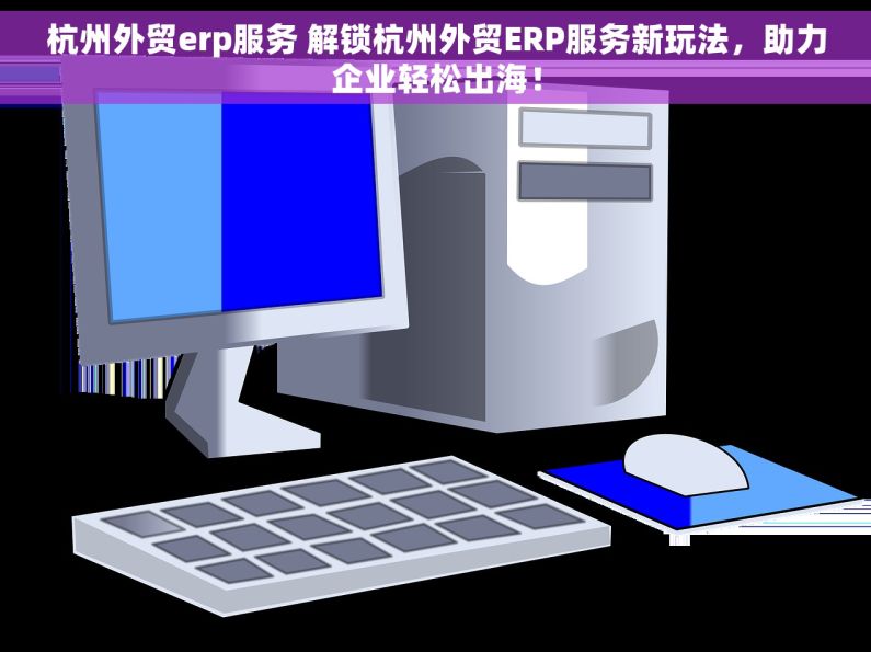 杭州外贸erp服务 解锁杭州外贸ERP服务新玩法，助力企业轻松出海！
