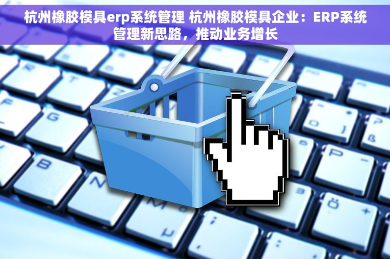 杭州橡胶模具erp系统管理 杭州橡胶模具企业：ERP系统管理新思路，推动业务增长
