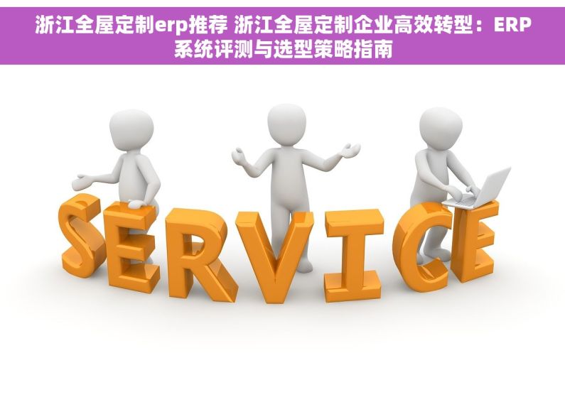 浙江全屋定制erp推荐 浙江全屋定制企业高效转型：ERP系统评测与选型策略指南
