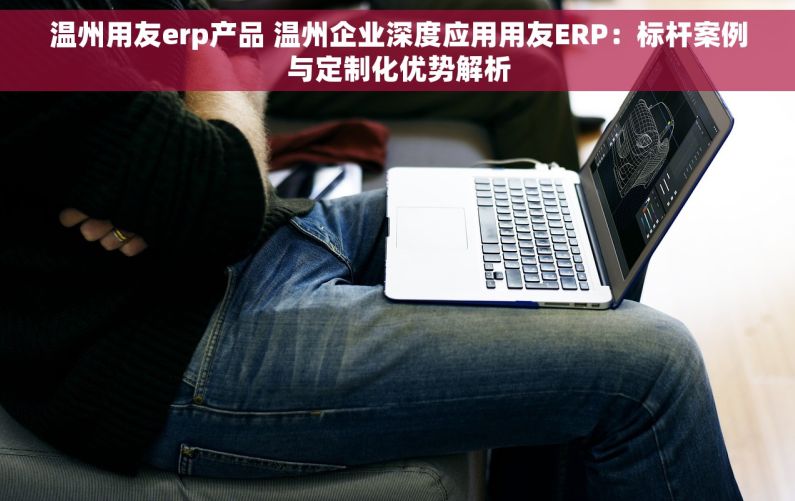 温州用友erp产品 温州企业深度应用用友ERP：标杆案例与定制化优势解析