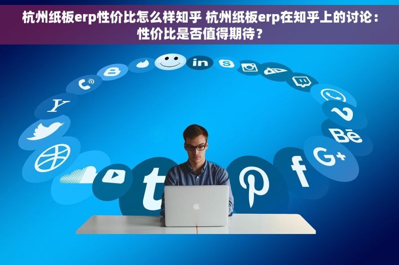 杭州纸板erp性价比怎么样知乎 杭州纸板erp在知乎上的讨论：性价比是否值得期待？