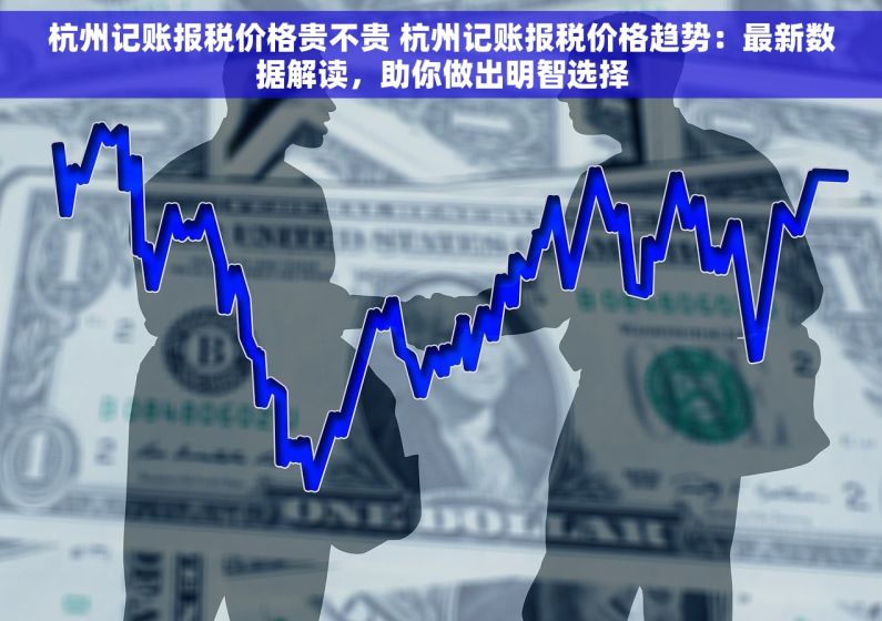 杭州记账报税价格贵不贵 杭州记账报税价格趋势：最新数据解读，助你做出明智选择