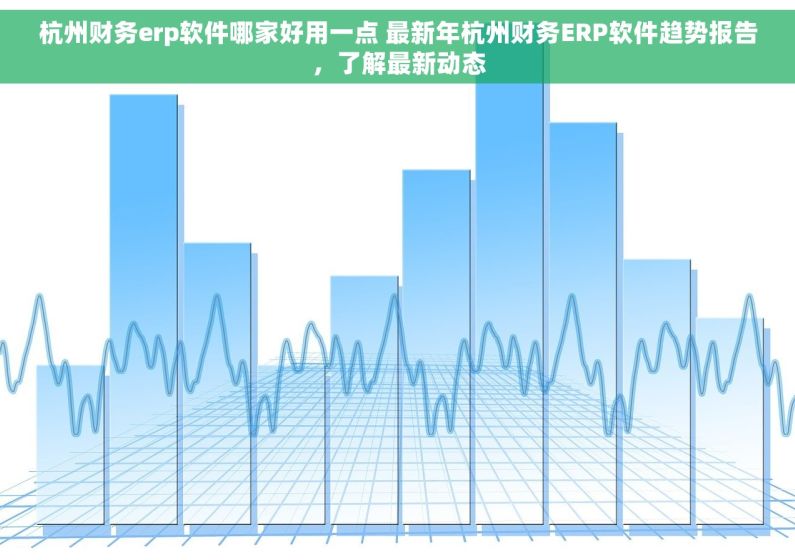 杭州财务erp软件哪家好用一点 最新年杭州财务ERP软件趋势报告，了解最新动态