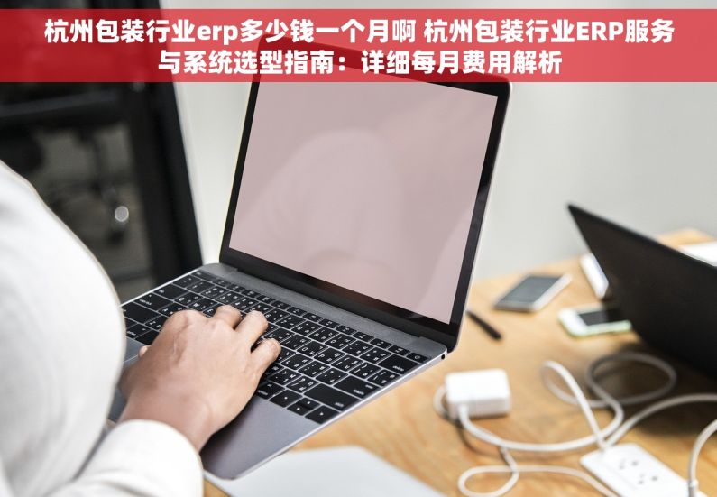 杭州包装行业erp多少钱一个月啊 杭州包装行业ERP服务与系统选型指南：详细每月费用解析