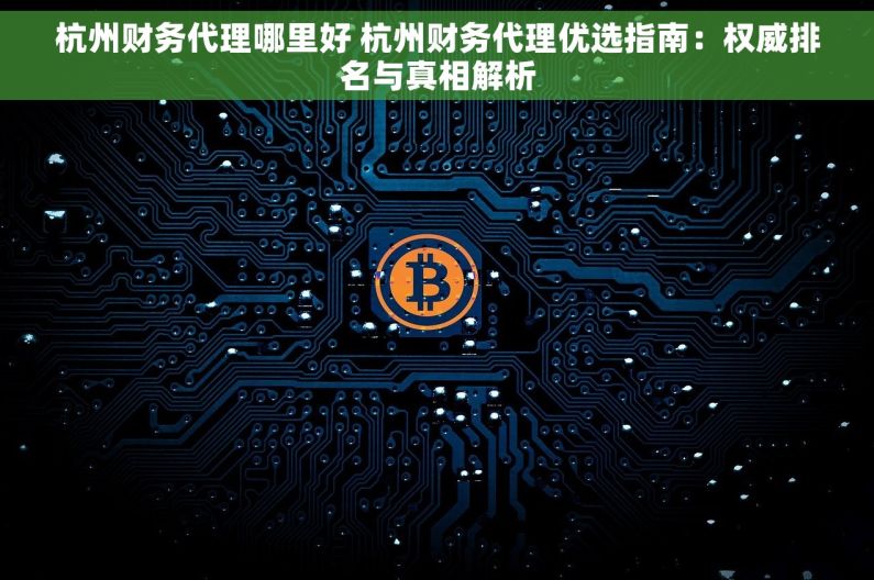 杭州财务代理哪里好 杭州财务代理优选指南：权威排名与真相解析