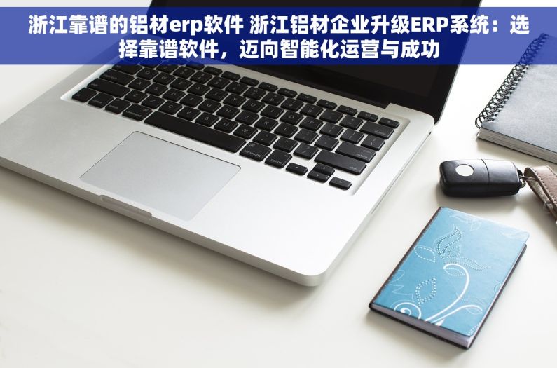 浙江靠谱的铝材erp软件 浙江铝材企业升级ERP系统：选择靠谱软件，迈向智能化运营与成功