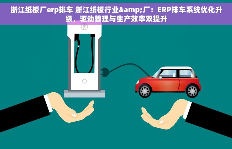 浙江纸板厂erp排车 浙江纸板行业&厂：ERP排车系统优化升级，驱动管理与生产效率双提升
