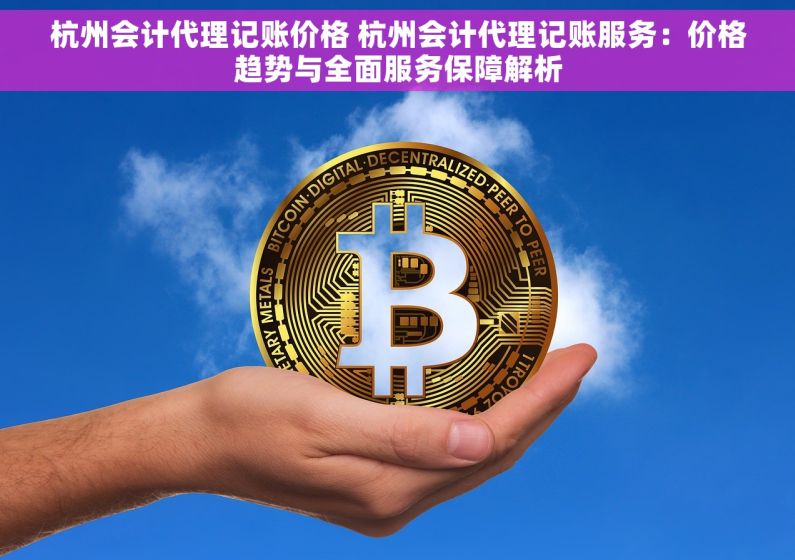 杭州会计代理记账价格 杭州会计代理记账服务：价格趋势与全面服务保障解析