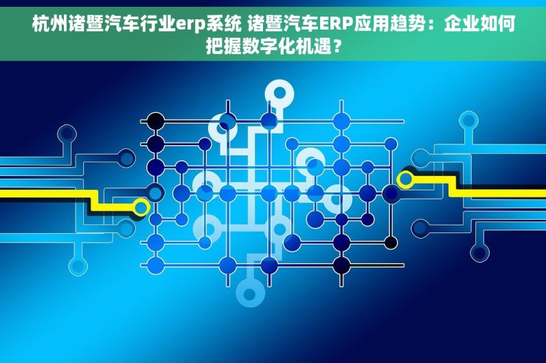 杭州诸暨汽车行业erp系统 诸暨汽车ERP应用趋势：企业如何把握数字化机遇？