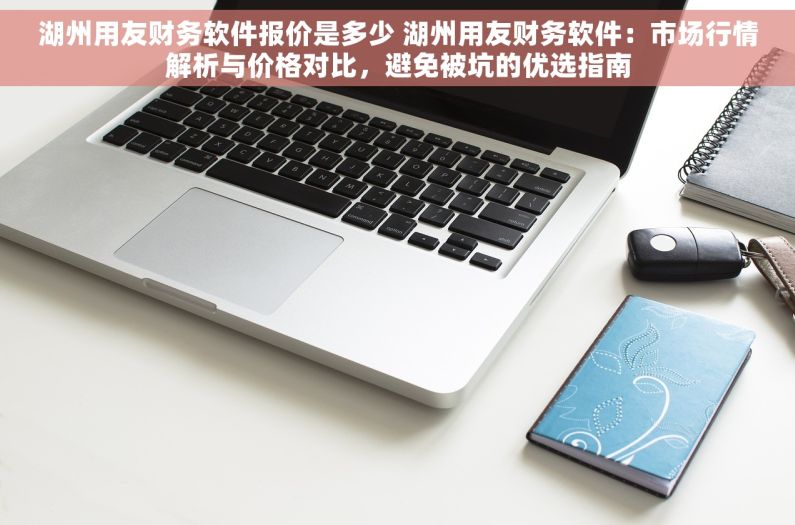 湖州用友财务软件报价是多少 湖州用友财务软件：市场行情解析与价格对比，避免被坑的优选指南