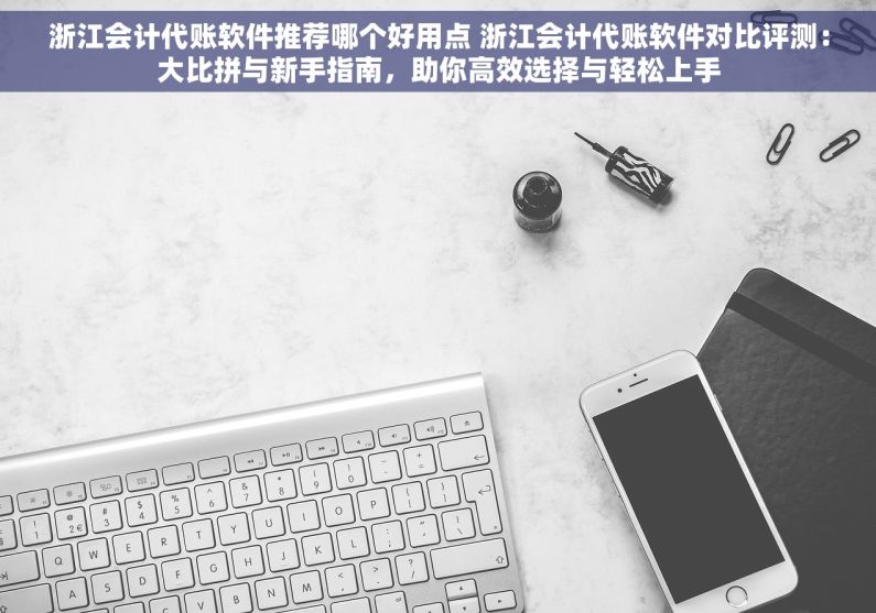 浙江会计代账软件推荐哪个好用点 浙江会计代账软件对比评测：大比拼与新手指南，助你高效选择与轻松上手
