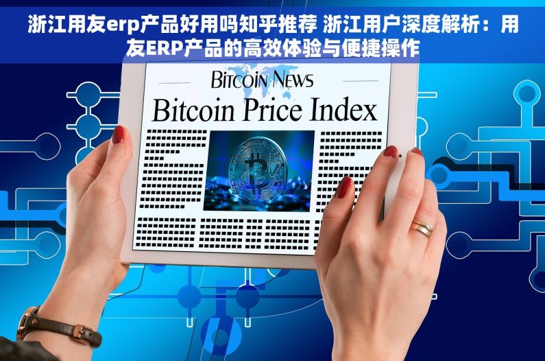 浙江用友erp产品好用吗知乎推荐 浙江用户深度解析：用友ERP产品的高效体验与便捷操作