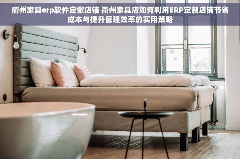 衢州家具erp软件定做店铺 衢州家具店如何利用ERP定制店铺节省成本与提升管理效率的实用策略
