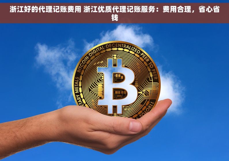 浙江好的代理记账费用 浙江优质代理记账服务：费用合理，省心省钱