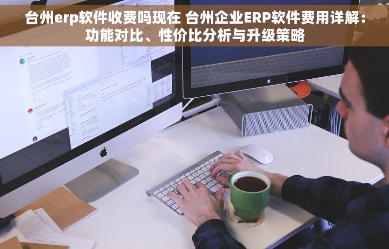 台州erp软件收费吗现在 台州企业ERP软件费用详解：功能对比、性价比分析与升级策略
