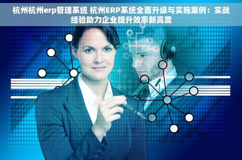 杭州杭州erp管理系统 杭州ERP系统全面升级与实施案例：实战经验助力企业提升效率新高度