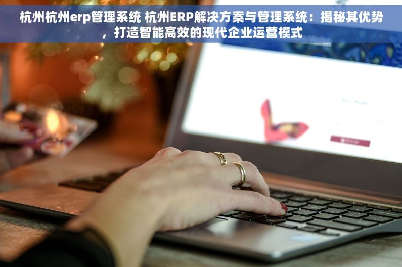 杭州杭州erp管理系统 杭州ERP解决方案与管理系统：揭秘其优势，打造智能高效的现代企业运营模式