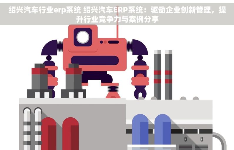 绍兴汽车行业erp系统 绍兴汽车ERP系统：驱动企业创新管理，提升行业竞争力与案例分享
