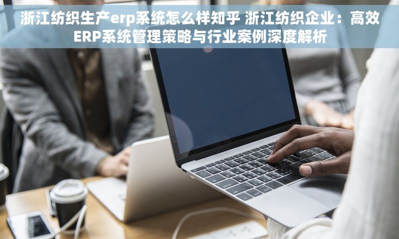 浙江纺织生产erp系统怎么样知乎 浙江纺织企业：高效ERP系统管理策略与行业案例深度解析
