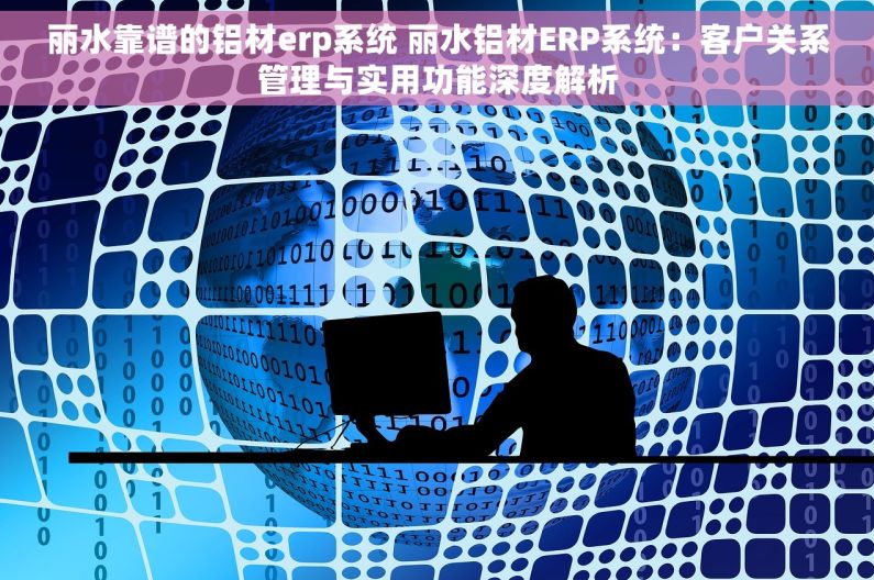 丽水靠谱的铝材erp系统 丽水铝材ERP系统：客户关系管理与实用功能深度解析