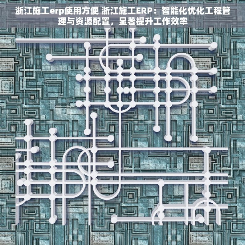 浙江施工erp使用方便 浙江施工ERP：智能化优化工程管理与资源配置，显著提升工作效率
